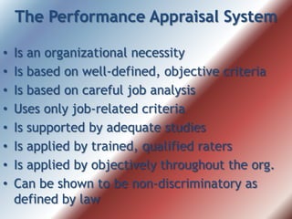 The Performance Appraisal System
• Is an organizational necessity
• Is based on well-defined, objective criteria
• Is based on careful job analysis
• Uses only job-related criteria
• Is supported by adequate studies
• Is applied by trained, qualified raters
• Is applied by objectively throughout the org.
• Can be shown to be non-discriminatory as
defined by law
 
