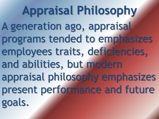 Appraisal Philosophy
A generation ago, appraisal
programs tended to emphasizes
employees traits, deficiencies,
and abilities, but modern
appraisal philosophy emphasizes
present performance and future
goals.
 