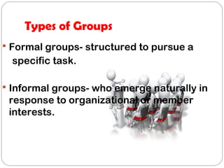 Types of Groups
 Formal groups- structured to pursue a
specific task.
 Informal groups- who emerge naturally in
response to organizational or member
interests.
 