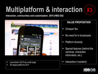 Multiplatform & interaction #3
Interaction, communities and customization 2010 (HBO GO)

VALUE PROPOSITION

 Cheaper fee
 No need for tv broadcasts
 Platform diversity
 Special features (behind the
cameras, characters
information, etc.)
 Launched in 2010 as a web page
 On Apple platforms 2011

 Interaction (+content)

 