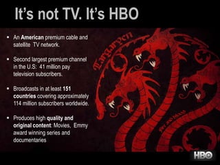 It’s not TV. It’s HBO
 An American premium cable and
satellite TV network.
 Second largest premium channel
in the U.S: 41 million pay
television subscribers.
 Broadcasts in at least 151
countries covering approximately
114 million subscribers worldwide.
 Produces high quality and
original content: Movies, Emmy
award winning series and
documentaries

 