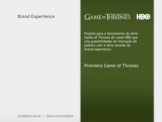Brand Experience


                                                 Projeto para o lançamento da série
                                                 Game of Thrones do canal HBO que
                                                 cria possibilidades de interação do
                                                 público com a série através do
                                                 brand experience.



                                                 Première Game of Thrones




brunadelfino.com.br // flavors.me/brunadelfino
 
