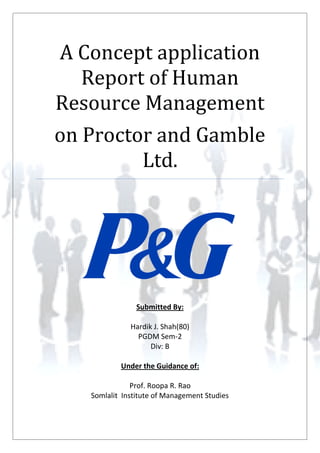 A Concept application
Report of Human
Resource Management
on Proctor and Gamble
Ltd.
Submitted By:
Hardik J. Shah(80)
PGDM Sem-2
Div: B
Under the Guidance of:
Prof. Roopa R. Rao
Somlalit Institute of Management Studies
A Concept application
Report of Human
Resource Management
on Proctor and Gamble
Ltd.
Submitted By:
Hardik J. Shah(80)
PGDM Sem-2
Div: B
Under the Guidance of:
Prof. Roopa R. Rao
Somlalit Institute of Management Studies
A Concept application
Report of Human
Resource Management
on Proctor and Gamble
Ltd.
Submitted By:
Hardik J. Shah(80)
PGDM Sem-2
Div: B
Under the Guidance of:
Prof. Roopa R. Rao
Somlalit Institute of Management Studies
 
