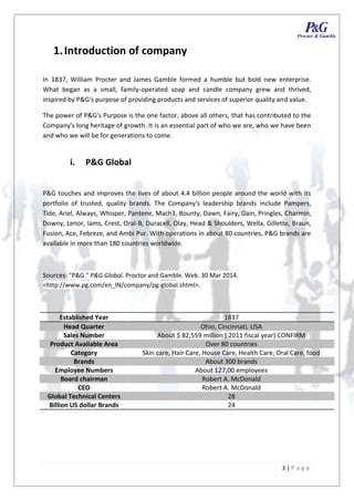 3 | P a g e
1.Introduction of company
In 1837, William Procter and James Gamble formed a humble but bold new enterprise.
What began as a small, family-operated soap and candle company grew and thrived,
inspired by P&G's purpose of providing products and services of superior quality and value.
The power of P&G's Purpose is the one factor, above all others, that has contributed to the
Company's long heritage of growth. It is an essential part of who we are, who we have been
and who we will be for generations to come.
i. P&G Global
P&G touches and improves the lives of about 4.4 billion people around the world with its
portfolio of trusted, quality brands. The Company's leadership brands include Pampers,
Tide, Ariel, Always, Whisper, Pantene, Mach3, Bounty, Dawn, Fairy, Gain, Pringles, Charmin,
Downy, Lenor, Iams, Crest, Oral-B, Duracell, Olay, Head & Shoulders, Wella, Gillette, Braun,
Fusion, Ace, Febreze, and Ambi Pur. With operations in about 80 countries, P&G brands are
available in more than 180 countries worldwide.
Sources: "P&G." P&G Global. Proctor and Gamble. Web. 30 Mar 2014.
<http://www.pg.com/en_IN/company/pg-global.shtml>.
Established Year 1837
Head Quarter Ohio, Cincinnati, USA
Sales Number About $ 82,559 million ( 2011 fiscal year) CONFIRM
Product Available Area Over 80 countries
Category Skin care, Hair Care, House Care, Health Care, Oral Care, food
Brands About 300 brands
Employee Numbers About 127,00 employees
Board chairman Robert A. McDonald
CEO Robert A. McDonald
Global Technical Centers 28
Billion US dollar Brands 24
3 | P a g e
1.Introduction of company
In 1837, William Procter and James Gamble formed a humble but bold new enterprise.
What began as a small, family-operated soap and candle company grew and thrived,
inspired by P&G's purpose of providing products and services of superior quality and value.
The power of P&G's Purpose is the one factor, above all others, that has contributed to the
Company's long heritage of growth. It is an essential part of who we are, who we have been
and who we will be for generations to come.
i. P&G Global
P&G touches and improves the lives of about 4.4 billion people around the world with its
portfolio of trusted, quality brands. The Company's leadership brands include Pampers,
Tide, Ariel, Always, Whisper, Pantene, Mach3, Bounty, Dawn, Fairy, Gain, Pringles, Charmin,
Downy, Lenor, Iams, Crest, Oral-B, Duracell, Olay, Head & Shoulders, Wella, Gillette, Braun,
Fusion, Ace, Febreze, and Ambi Pur. With operations in about 80 countries, P&G brands are
available in more than 180 countries worldwide.
Sources: "P&G." P&G Global. Proctor and Gamble. Web. 30 Mar 2014.
<http://www.pg.com/en_IN/company/pg-global.shtml>.
Established Year 1837
Head Quarter Ohio, Cincinnati, USA
Sales Number About $ 82,559 million ( 2011 fiscal year) CONFIRM
Product Available Area Over 80 countries
Category Skin care, Hair Care, House Care, Health Care, Oral Care, food
Brands About 300 brands
Employee Numbers About 127,00 employees
Board chairman Robert A. McDonald
CEO Robert A. McDonald
Global Technical Centers 28
Billion US dollar Brands 24
3 | P a g e
1.Introduction of company
In 1837, William Procter and James Gamble formed a humble but bold new enterprise.
What began as a small, family-operated soap and candle company grew and thrived,
inspired by P&G's purpose of providing products and services of superior quality and value.
The power of P&G's Purpose is the one factor, above all others, that has contributed to the
Company's long heritage of growth. It is an essential part of who we are, who we have been
and who we will be for generations to come.
i. P&G Global
P&G touches and improves the lives of about 4.4 billion people around the world with its
portfolio of trusted, quality brands. The Company's leadership brands include Pampers,
Tide, Ariel, Always, Whisper, Pantene, Mach3, Bounty, Dawn, Fairy, Gain, Pringles, Charmin,
Downy, Lenor, Iams, Crest, Oral-B, Duracell, Olay, Head & Shoulders, Wella, Gillette, Braun,
Fusion, Ace, Febreze, and Ambi Pur. With operations in about 80 countries, P&G brands are
available in more than 180 countries worldwide.
Sources: "P&G." P&G Global. Proctor and Gamble. Web. 30 Mar 2014.
<http://www.pg.com/en_IN/company/pg-global.shtml>.
Established Year 1837
Head Quarter Ohio, Cincinnati, USA
Sales Number About $ 82,559 million ( 2011 fiscal year) CONFIRM
Product Available Area Over 80 countries
Category Skin care, Hair Care, House Care, Health Care, Oral Care, food
Brands About 300 brands
Employee Numbers About 127,00 employees
Board chairman Robert A. McDonald
CEO Robert A. McDonald
Global Technical Centers 28
Billion US dollar Brands 24
 