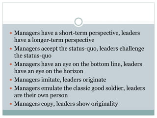  Managers have a short-term perspective, leaders 
have a longer-term perspective 
 Managers accept the status-quo, leaders challenge 
the status-quo 
 Managers have an eye on the bottom line, leaders 
have an eye on the horizon 
 Managers imitate, leaders originate 
 Managers emulate the classic good soldier, leaders 
are their own person 
 Managers copy, leaders show originality 
 