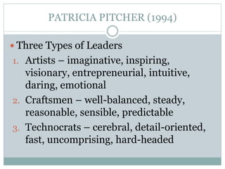 PATRICIA PITCHER (1994) 
 Three Types of Leaders 
1. Artists – imaginative, inspiring, 
visionary, entrepreneurial, intuitive, 
daring, emotional 
2. Craftsmen – well-balanced, steady, 
reasonable, sensible, predictable 
3. Technocrats – cerebral, detail-oriented, 
fast, uncomprising, hard-headed 
 