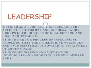 LEADERSHIP 
•DEFINED AS A PROCESS OF INFLUENCING THE 
ACTIVITIES OF FORMAL AND INFORMAL WORK 
GROUPS IN THEIR TASKS OF GOAL SETTING AND 
GOAL ACHIEVEMENT. 
•IT IS THE ART OR PROCESS OF INFLUENCING 
PEOPLE SO THAT THEY WILL STRIVE WILLINGLY 
AND ENTHUSIASTICALLY TOWARD TO ATTAINMENT 
OF GROUP GOALS. 
•IT IS COORDINATING AND MOTIVATING 
INDIVIDUALS AND GROUPS TO ACHIEVE DESIRED 
ENDS 
 