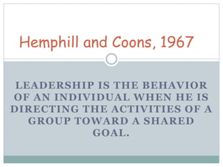 Hemphill and Coons, 1967 
LEADERSHIP IS THE BEHAVIOR 
OF AN INDIVIDUAL WHEN HE IS 
DIRECTING THE ACTIVITIES OF A 
GROUP TOWARD A SHARED 
GOAL. 
 