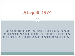 Stogdill, 1974 
LEADERSHIP IS INITIATION AND 
MAINTENANCE OF STRUCTURE IN 
EXPECTATION AND INTERACTION. 
 