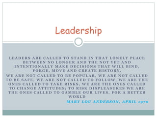 Leadership 
LEADERS ARE CALLED TO STAND IN THAT LONELY PLACE 
BETWEEN NO LONGER AND THE NOT YET AND 
INTENTIONALLY MAKE DECISIONS THAT WILL BIND, 
FORGE, MOVE AND CREATE HISTORY. 
WE ARE NOT CALLED TO BE POPULAR, WE ARE NOT CALLED 
TO BE SAFE, WE ARE NOT CALLED TO FOLLOW, WE ARE THE 
ONES CALLED TO TAKE RISKS, WE ARE THE ONES CALLED 
TO CHANGE ATTITUDES; TO RISK DISPLEASURES WE ARE 
THE ONES CALLED TO GAMBLE OUR LIVES, FOR A BETTER 
WORLD 
MARY LOU ANDERSON, APRIL 1970 
 