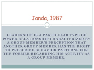 Janda, 1987 
LEADERSHIP IS A PARTICULAR TYPE OF 
POWER RELATIONSHIP CHARACTERIZED BY 
A G ROU P MEMB E R ’ S P E R C E P T I ON THA T 
ANOTHER GROUP MEMBER HAS THE RIGHT 
TO PRESCRIBE BEHAVIOR PATTERNS FOR 
THE FORMER REGARDING HIS ACTIVITY AS 
A GROUP MEMBER. 
 