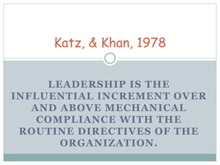 Katz, & Khan, 1978 
LEADERSHIP IS THE 
INFLUENTIAL INCREMENT OVER 
AND ABOVE MECHANICAL 
COMPLIANCE WITH THE 
ROUTINE DIRECTIVES OF THE 
ORGANIZATION. 
 