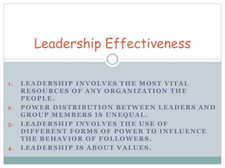 Leadership Effectiveness 
1 . LEADERSHIP INVOLVES THE MOST VITAL 
RESOURCES OF ANY ORGANIZATION THE 
PEOPLE. 
2. POWER DISTRIBUTION BETWEEN LEADERS AND 
GROUP MEMBERS IS UNEQUAL. 
3. LEADERSHIP INVOLVES THE USE OF 
DIFFERENT FORMS OF POWER TO INFLUENCE 
THE BEHAVIOR OF FOLLOWERS. 
4. LEADERSHIP IS ABOUT VALUES. 
 