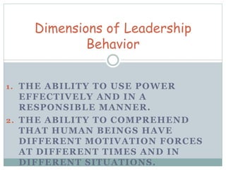 Dimensions of Leadership 
Behavior 
1. THE ABILITY TO USE POWER 
EFFECTIVELY AND IN A 
RESPONSIBLE MANNER. 
2. THE ABILITY TO COMPREHEND 
THAT HUMAN BEINGS HAVE 
DIFFERENT MOTIVATION FORCES 
AT DIFFERENT TIMES AND IN 
DIFFERENT SITUATIONS. 
 