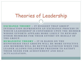Theories of Leadership 
EXCHANGE THEORY – IT SUGGEST THAT GROUP 
INTERACTION REPRESENTS AN EXCHANGE PROCESS IN 
WHICH LEADERSHIP IS CONFERRED UPON THE MEMBER 
WHOSE EFFORTS APPEARS MORE LIKELY TO REWARD 
OTHER MEMBERS FOR THEIR EFFORT ON BEHALF OF 
THE GROUP. 
HUMANISTIC THEORY – IT IS BASED ON THE 
HYPOTHESIS THAT GROUPS WILL BE MORE EFFECTIVE 
AND MEMBERS WILL BE BETTER SATISFIED WHEN THE 
LEADER ALLOWS FOLLOWERS FREEDOM TO SATISFY 
THEIR NEEDS FOR ACHIEVEMENT AND SELF - 
ACTUALIZATION. 
 