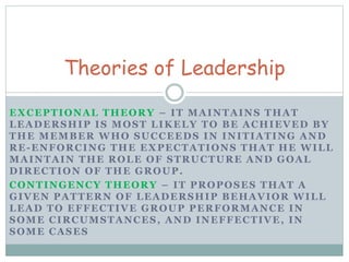 Theories of Leadership 
EXCEPTIONAL THEORY – IT MAINTAINS THAT 
LEADERSHIP IS MOST LIKELY TO BE ACHIEVED BY 
THE MEMBER WHO SUCCEEDS IN INITIATING AND 
RE-ENFORCING THE EXPECTATIONS THAT HE WILL 
MAINTAIN THE ROLE OF STRUCTURE AND GOAL 
DIRECTION OF THE GROUP. 
CONTINGENCY THEORY – IT PROPOSES THAT A 
GIVEN PATTERN OF LEADERSHIP BEHAVIOR WILL 
LEAD TO EFFECTIVE GROUP PERFORMANCE IN 
SOME CIRCUMSTANCES, AND INEFFECTIVE, IN 
SOME CASES 
 