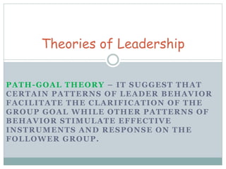 Theories of Leadership 
PATH-GOAL THEORY – IT SUGGEST THAT 
CERTAIN PATTERNS OF LEADER BEHAVIOR 
FACILITATE THE CLARIFICATION OF THE 
GROUP GOAL WHILE OTHER PATTERNS OF 
BEHAVIOR STIMULATE EFFECTIVE 
INSTRUMENTS AND RESPONSE ON THE 
FOLLOWER GROUP. 
 