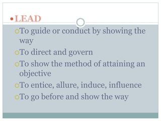 LEAD 
To guide or conduct by showing the 
way 
To direct and govern 
To show the method of attaining an 
objective 
To entice, allure, induce, influence 
To go before and show the way 
 