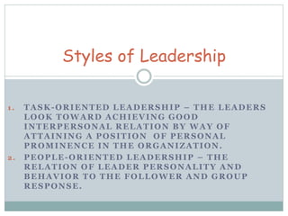 Styles of Leadership 
1 . TASK-ORIENTED LEADERSHIP – THE LEADERS 
LOOK TOWARD ACHIEVING GOOD 
INTERPERSONAL RELATION BY WAY OF 
ATTAINING A POSITION OF PERSONAL 
PROMINENCE IN THE ORGANIZATION. 
2. PEOPLE-ORIENTED LEADERSHIP – THE 
RELATION OF LEADER PERSONALITY AND 
BEHAVIOR TO THE FOLLOWER AND GROUP 
RESPONSE. 
 