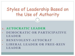 Styles of Leadership Based on 
the Use of Authority 
1. AUTOCRATIC LEADER 
• DEMOCRATIC OR PARTICIPATIVE 
LEADER 
• BENEVOLENT-AUTOCRAT 
• LIBERAL LEADER OR FREE-REIN 
LEADER 
 