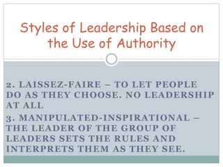 Styles of Leadership Based on 
the Use of Authority 
2. LAISSEZ-FAIRE – TO LET PEOPLE 
DO AS THEY CHOOSE. NO LEADERSHIP 
AT ALL 
3. MANIPULATED-INSPIRATIONAL – 
THE LEADER OF THE GROUP OF 
LEADERS SETS THE RULES AND 
INTERPRETS THEM AS THEY SEE. 
 
