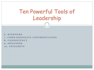 Ten Powerful Tools of 
Leadership 
6. KINDNESS 
7 . COMPASSIONATE CONFRONTATION 
8. CONSISTENCY 
9. OPENNESS 
10. INTEGRITY 
 