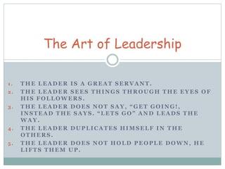 The Art of Leadership 
1 . THE LEADER IS A GREAT SERVANT. 
2 . THE LEADER SEES THINGS THROUGH THE EYES OF 
HIS FOLLOWERS. 
3. T H E L E A D E R D O E S N O T S A Y , “ G E T G O I N G ! , 
I N S T E A D T H E S A Y S . “ L E T S G O ” A N D L E A D S T H E 
WAY. 
4 . THE LEADER DUPLICATES HIMSELF IN THE 
OTHERS. 
5 . THE LEADER DOES NOT HOLD PEOPLE DOWN, HE 
LIFTS THEM UP. 
 