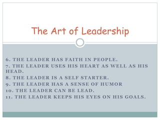 The Art of Leadership 
6. THE LEADER HAS FAITH IN PEOPLE. 
7. THE LEADER USES HIS HEART AS WELL AS HIS 
HEAD. 
8. THE LEADER IS A SELF STARTER. 
9. THE LEADER HAS A SENSE OF HUMOR 
10. THE LEADER CAN BE LEAD. 
1 1 . THE LEADER KEEPS HIS EYES ON HIS GOALS. 
 