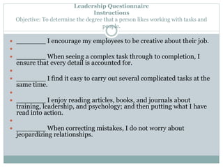 Leadership Questionnaire 
 _______ I encourage my employees to be creative about their job. 
 
 _______ When seeing a complex task through to completion, I 
ensure that every detail is accounted for. 
 
 _______ I find it easy to carry out several complicated tasks at the 
same time. 
 
 _______ I enjoy reading articles, books, and journals about 
training, leadership, and psychology; and then putting what I have 
read into action. 
 
 _______ When correcting mistakes, I do not worry about 
jeopardizing relationships. 
Instructions 
Objective: To determine the degree that a person likes working with tasks and 
people. 
 