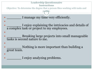 Leadership Questionnaire 
Instructions 
Objective: To determine the degree that a person likes working with tasks and 
people. 
 _______ I manage my time very efficiently. 
 
 _______ I enjoy explaining the intricacies and details of 
a complex task or project to my employees. 
 
 _______ Breaking large projects into small manageable 
tasks is second nature to me. 
 
 _______ Nothing is more important than building a 
great team. 
 
 _______ I enjoy analyzing problems. 
 