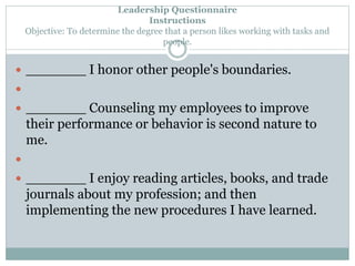 Leadership Questionnaire 
Instructions 
Objective: To determine the degree that a person likes working with tasks and 
people. 
 _______ I honor other people's boundaries. 
 
 _______ Counseling my employees to improve 
their performance or behavior is second nature to 
me. 
 
 _______ I enjoy reading articles, books, and trade 
journals about my profession; and then 
implementing the new procedures I have learned. 
 