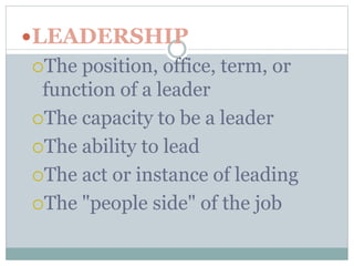 LEADERSHIP 
The position, office, term, or 
function of a leader 
The capacity to be a leader 
The ability to lead 
The act or instance of leading 
The "people side" of the job 
 