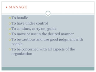  MANAGE 
 To handle 
 To have under control 
 To conduct, carry on, guide 
 To move or use in the desired manner 
 To be cautious and use good judgment with 
people 
 To be concerned with all aspects of the 
organization 
 