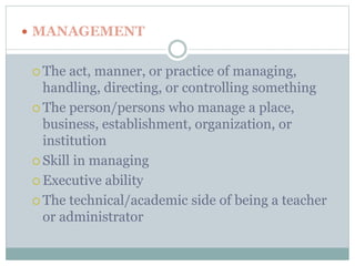  MANAGEMENT 
 The act, manner, or practice of managing, 
handling, directing, or controlling something 
 The person/persons who manage a place, 
business, establishment, organization, or 
institution 
 Skill in managing 
 Executive ability 
 The technical/academic side of being a teacher 
or administrator 
 