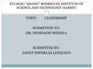 EULOGIO “AMANG” RODRIGUEZ INSTITUTE OF 
SCIENCE AND TECHNOLOGY (EARIST) 
TOPIC: LEADERSHIP 
SUBMITTED TO: 
DR. DIOSDADO MEDINA 
SUBMITTED BY: 
JANET ESPORLAS LINQUICO 
 