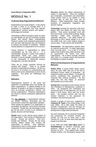 1
1
Human Behavior in Organization (HBO)
MODULE No. 1
Understanding Organizational Behavior
Organizations are social systems. If one wishes
to work in them or to manage them, it is
necessary to understand how they operate.
Organizations combine science and people –
technology and humanity.
Technology is difficult enough by itself, but when
you add people you get an immensely complex
system that almost defies understanding.
However, society must understand organizations
and use them well because they are necessary
to achieve the benefits of civilization. Modern
society depends on organizations for its survival.
Human behavior in organizations is rather
unpredictable as we now see it. It is
unpredictable because it arises from people’s
deep-seated needs and value systems.
However, it can be partially understood in terms
of the frameworks of behavioral science,
management, and other disciplines.
There are no simple cookbook formula for
working with people. There is no perfect
solution to organizational problems. All that can
be done is to increase our understanding and
skills so that human relationships at work can be
upgraded. The goals are challenging and
worthwhile.
Definition
Organizational behavior is the study and
application of knowledge about how people act
within organizations. It applies broadly to the
behavior of people in all types of organizations,
such as business, government, schools, and
service organizations. Wherever organizations
are, there is a need to understand organizational
behavior.
The key elements in organizational behavior
are people, structure, technology and the
environment in which the organization operates.
When people join together in an organization to
accomplish an objective, some kind of structure
is required. People also use technology to help
get the job done, so there is an interaction of
people, structure and technology.
People make up the internal social system of
the organization. They consist of individuals and
groups. Groups are dynamic. They form,
change and disband. People are the living,
thinking, feeling beings who created the
organization to achieve their objectives.
Organizations exist to serve people, rather than
people exist to serve organizations.
Structure defines the official relationships of
people in organizations. There are managers
and employees, accountants and assemblers.
These people have to be related in some
structural way so that their work can be
effective. These relationships create complex
problems of cooperation, negotiation and
decision making.
Technology provides the resources with which
people work and affects the tasks that they
perform. They cannot accomplish much with
their bare hands, so they build buildings, design
machines, create work processes, and
assemble resources. The great benefit of
technology is that it allows people to do more
and better work, but it also restricts people in
various ways. It has costs as well as benefits.
Environment. All organizations operate within
an external environment. A single organization
does not exist alone. It is a part of a larger
system that contains many other elements, such
as government, the family and other
organizations. All of these mutually influence
each other in a complex system that becomes
the lifestyle of a group of people.
Historical Development of Organizational
Behavior
Robert Owen, a young Welsh factory owner,
about the year 1800, was one of the first to
emphasize human needs of employees. He
refused to employ young children. He taught his
workers cleanliness and temperance and
improved their working conditions. He was
called the “the real father” of personnel
administration by an early writer.
Andrew Ure incorporated human factors into his
The Philisophy of Manufactures, published in
1835. He recognized the mechanical and
commercial parts of manufacturing, but he also
added a third factor, which was the human
factor. He provided workers with hot tea,
medical treatment, “a fan apparatus” for
ventilation, and sickness payments.
Interest in people at work was awakened by
Frederick W. Taylor in the United States in the
early 1900s. He is often called “the father of
scientific management,” and the changes he
brought to management paved the way for later
development of organizational behavior.
His work eventually led to improved recognition
and productivity for industrial workers. He
pointed out that just as there was a best
machine for a job, so were there best ways for
people to do their jobs.
In the 1920s and 1930s Elton Mayo and F. J.
Roethlisberger at Harvard University gave
academic stature to the study of human
behavior at work. They applied keen insight,
straight thinking, and sociological backgrounds
 
