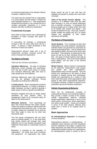 2
2
to industrial experiments at the Western Electric
Company, Hawthorne Plant.
The result was the concept that an organization
is a social system and the worker is indeed the
most important element in it. Their experiments
showed that the worker is not a simple tool but a
complex personality interacting in a group
situation that often is difficult to understand.
Fundamental Concepts
Every field of social science has a philosophical
foundation of basic concepts that guide its
development.
In accounting, for example, a fundamental
concept is that “for every debit there will be a
credit.” In physics, a basic philosophy is that
elements of nature are uniform.
Organizational behavior deals with a set of
fundamental concepts revolving around the
nature of people and organization.
The Nature of People
There are four (4) basic assumptions ;
Individual differences. The idea of individual
differences comes originally from psychology.
Form the day of birth, each person is unique,
and individual differences after birth tend to
make people even more different.
Individual differences mean that management
can get the greatest motivation among
employees by treating them differently.
A whole person. When management practices
organizational behavior, it is trying to develop a
better employee, but also it wants to develop a
better person in terms of growth and fulfillment.
Research suggests that jobs do shape people
somewhat as they perform them, so
management needs to be concerned about its
effect on the whole person.
Motivated behavior. From psychology we
learn that normal behavior has certain causes.
These may relate to a person’s needs and/or the
consequences that result from acts. In the case
of needs, people are motivated not by what we
think they ought to have but by what they
themselves want.
This fact leaves management with two basic
ways to motivate people. (1) It can show them
how certain actions will increase their need
fulfillment, (2) or it can threaten decreased need
fulfillment if they follow an undesirable course of
action.
Motivation is essential to the operation of
organization. No matter how much machinery
and equipment an organization has, these
things cannot be put to use until they are
released and guided by people who have been
motivated.
Value of the person (human dignity). This
concept is of a different order from the other
three because it is more an ethical philosophy
than a scientific conclusion. It recognizes that
because people are of a higher order, they want
to be treated with respect and dignity – and
should be treated this way. Every job, however,
simple, entitles the people who do it to proper
respect and recognition of their unique
aspirations and abilities.
The Nature of Organization
Social Systems. From sociology we learn that
organizations are social systems; consequently,
activities therein are governed by social laws as
well as psychological laws. Just as people have
psychological needs, they also have social roles
and status. Their behavior is influenced by their
group as well as by their individual drives. In
fact, two types of social systems exist side by
side in organizations. One is the formal (official)
social system, and the other is the informal
social system.
Mutual Interest. Mutual interest is represented
by the statement “Organizations need people,
and people also need organizations.”
Organizations have a human purpose. They are
formed and maintained on the basis of some
mutuality of interest among their participants.
People see organizations as a means to help
them reach their goals, while organizations need
people to help reach organizational objectives.
If mutuality is lacking, it makes no sense to try to
assemble a group and develop cooperation.
Holistic Organizational Behavior
When the six fundamental concepts of
organizational behavior are considered together,
they provide a holistic concept of the subject,
Holistic organizational behavior interprets
people-organization relationship in terms of the
whole person, whole group, whole organization,
and whole social system. Issues are analyzed
in terms of the total situation affecting them
rather than in terms of an isolated event or
problem.
Basic Approaches
An Interdisciplinary Approach- an integration
of many disciplines
Organizational behavior is interdisciplinary. It
integrates social sciences and other disciplines
that can contribute to the subject. It applies from
these disciplines any ideas that will improve the
relationships between people and organizations.
Its interdisciplinary nature is similar to that of
 