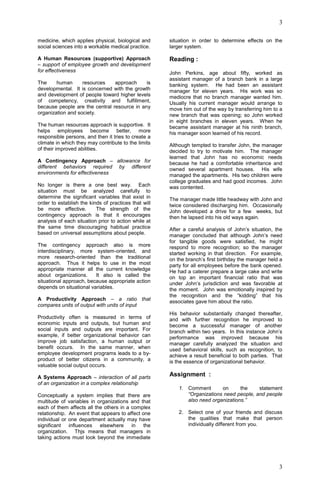 3
3
medicine, which applies physical, biological and
social sciences into a workable medical practice.
A Human Resources (supportive) Approach
– support of employee growth and development
for effectiveness
The human resources approach is
developmental. It is concerned with the growth
and development of people toward higher levels
of competency, creativity and fulfillment,
because people are the central resource in any
organization and society.
The human resources approach is supportive. It
helps employees become better, more
responsible persons, and then it tries to create a
climate in which they may contribute to the limits
of their improved abilities.
A Contingency Approach – allowance for
different behaviors required by different
environments for effectiveness
No longer is there a one best way. Each
situation must be analyzed carefully to
determine the significant variables that exist in
order to establish the kinds of practices that will
be more effective. The strength of the
contingency approach is that it encourages
analysis of each situation prior to action while at
the same time discouraging habitual practice
based on universal assumptions about people.
The contingency approach also is more
interdisciplinary, more system-oriented, and
more research-oriented than the traditional
approach. Thus it helps to use in the most
appropriate manner all the current knowledge
about organizations. It also is called the
situational approach, because appropriate action
depends on situational variables.
A Productivity Approach – a ratio that
compares units of output with units of input
Productivity often is measured in terms of
economic inputs and outputs, but human and
social inputs and outputs are important. For
example, if better organizational behavior can
improve job satisfaction, a human output or
benefit occurs. In the same manner, when
employee development programs leads to a by-
product of better citizens in a community, a
valuable social output occurs.
A Systems Approach – interaction of all parts
of an organization in a complex relationship
Conceptually a system implies that there are
multitude of variables in organizations and that
each of them affects all the others in a complex
relationship. An event that appears to affect one
individual or one department actually may have
significant influences elsewhere in the
organization. Thjs means that managers in
taking actions must look beyond the immediate
situation in order to determine effects on the
larger system.
Reading :
John Perkins, age about fifty, worked as
assistant manager of a branch bank in a large
banking system. He had been an assistant
manager for eleven years. His work was so
mediocre that no branch manager wanted him.
Usually his current manager would arrange to
move him out of the way by transferring him to a
new branch that was opening; so John worked
in eight branches in eleven years. When he
became assistant manager at his ninth branch,
his manager soon learned of his record.
Although tempted to transfer John, the manager
decided to try to motivate him. The manager
learned that John has no economic needs
because he had a comfortable inheritance and
owned several apartment houses. His wife
managed the apartments. His two children were
college graduates and had good incomes. John
was contented.
The manager made little headway with John and
twice considered discharging him. Occasionally
John developed a drive for a few weeks, but
then he lapsed into his old ways again.
After a careful analysis of John’s situation, the
manager concluded that although John’s need
for tangible goods were satisfied, he might
respond to more recognition; so the manager
started working in that direction. For example,
on the branch’s first birthday the manager held a
party for all employees before the bank opened.
He had a caterer prepare a large cake and write
on top an important financial ratio that was
under John’s jurisdiction and was favorable at
the moment. John was emotionally inspired by
the recognition and the “kidding” that his
associates gave him about the ratio.
His behavior substantially changed thereafter,
and with further recognition he improved to
become a successful manager of another
branch within two years. In this instance John’s
performance was improved because his
manager carefully analyzed the situation and
used behavioral skills, such as recognition, to
achieve a result beneficial to both parties. That
is the essence of organizational behavior.
Assignment :
1. Comment on the statement
“Organizations need people, and people
also need organizations.”
2. Select one of your friends and discuss
the qualities that make that person
individually different from you.
 