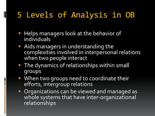 5 Levels of Analysis in OB
 Helps managers look at the behavior of
individuals
 Aids managers in understanding the
complexities involved in interpersonal relations
when two people interact
 The dynamics of relationships within small
groups
 When two groups need to coordinate their
efforts, intergroup relations
 Organizations can be viewed and managed as
whole systems that have inter-organizational
relationships
 