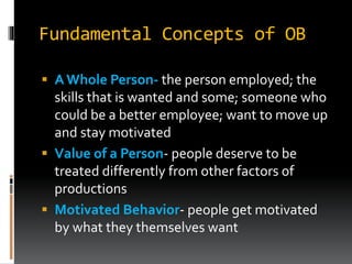 Fundamental Concepts of OB
 A Whole Person- the person employed; the
skills that is wanted and some; someone who
could be a better employee; want to move up
and stay motivated
 Value of a Person- people deserve to be
treated differently from other factors of
productions
 Motivated Behavior- people get motivated
by what they themselves want
 