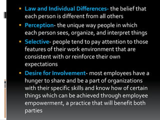  Law and Individual Differences- the belief that
each person is different from all others
 Perception- the unique way people in which
each person sees, organize, and interpret things
 Selective- people tend to pay attention to those
features of their work environment that are
consistent with or reinforce their own
expectations
 Desire for Involvement- most employees have a
hunger to share and be a part of organizations
with their specific skills and know how of certain
things which can be achieved through employee
empowerment, a practice that will benefit both
parties
 