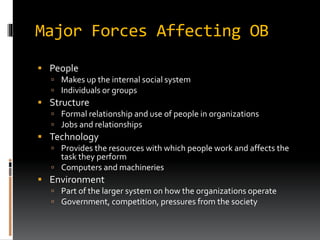 Major Forces Affecting OB
 People
 Makes up the internal social system
 Individuals or groups
 Structure
 Formal relationship and use of people in organizations
 Jobs and relationships
 Technology
 Provides the resources with which people work and affects the
task they perform
 Computers and machineries
 Environment
 Part of the larger system on how the organizations operate
 Government, competition, pressures from the society
 