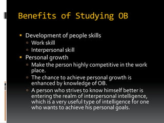 Benefits of Studying OB
 Development of people skills
 Work skill
 Interpersonal skill
 Personal growth
 Make the person highly competitive in the work
place.
 The chance to achieve personal growth is
enhanced by knowledge of OB.
 A person who strives to know himself better is
entering the realm of interpersonal intelligence,
which is a very useful type of intelligence for one
who wants to achieve his personal goals.
 