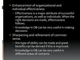  Enhancement of organizational and
individual effectiveness
 Effectiveness is a major attribute of successful
organizations, as well as individuals. When the
right decisions are made, effectiveness
follows.
 Knowledge in OB can be very useful in making
decisions.
 Sharpening and refinement of common
sense.
 this type of ability can be made and great
benefits can be derived if this is improved.
 Knowledge in OB can be very useful in
different areas of concerns
 