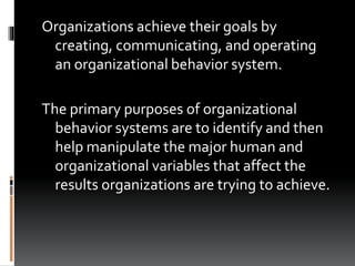 Organizations achieve their goals by
creating, communicating, and operating
an organizational behavior system.
The primary purposes of organizational
behavior systems are to identify and then
help manipulate the major human and
organizational variables that affect the
results organizations are trying to achieve.
 