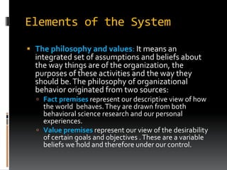 Elements of the System
 The philosophy and values: It means an
integrated set of assumptions and beliefs about
the way things are of the organization, the
purposes of these activities and the way they
should be.The philosophy of organizational
behavior originated from two sources:
 Fact premises represent our descriptive view of how
the world behaves.They are drawn from both
behavioral science research and our personal
experiences.
 Value premises represent our view of the desirability
of certain goals and objectives .These are a variable
beliefs we hold and therefore under our control.
 