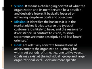  Vision: It means a challenging portrait of what the
organization and its members can be a possible
and desirable future. It basically focused on
achieving long-term goals and objectives
 Mission: It identifies the business it is in the
market niches it tries to serve the types of
customers it is likely to have, and the reasons for
its existence. In contrast to vision, mission
statements are more descriptive and less future
oriented.’
 Goal: are relatively concrete formulations of
achievements the organization is aiming for
within set periods of time, i.e.. one to five years.
Goals may exist at the individual , group and larger
organizational level. Goals are more specific
 
