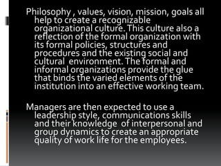 Philosophy , values, vision, mission, goals all
help to create a recognizable
organizational culture.This culture also a
reflection of the formal organization with
its formal policies, structures and
procedures and the existing social and
cultural environment.The formal and
informal organizations provide the glue
that binds the varied elements of the
institution into an effective working team.
Managers are then expected to use a
leadership style, communications skills
and their knowledge of interpersonal and
group dynamics to create an appropriate
quality of work life for the employees.
 