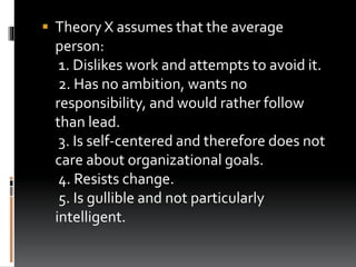  Theory X assumes that the average
person:
1. Dislikes work and attempts to avoid it.
2. Has no ambition, wants no
responsibility, and would rather follow
than lead.
3. Is self-centered and therefore does not
care about organizational goals.
4. Resists change.
5. Is gullible and not particularly
intelligent.
 