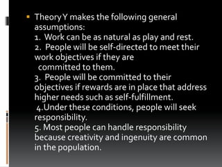  TheoryY makes the following general
assumptions:
1. Work can be as natural as play and rest.
2. People will be self-directed to meet their
work objectives if they are
committed to them.
3. People will be committed to their
objectives if rewards are in place that address
higher needs such as self-fulfillment.
4.Under these conditions, people will seek
responsibility.
5. Most people can handle responsibility
because creativity and ingenuity are common
in the population.
 